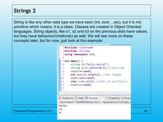 Strings 2
String is like any other data type we have seen (int, bool …etc), but it is not
primitive which means, it is a class. Classes are created in Object Oriented
languages. String objects, like s1, s2 and s3 on the previous slide have values,
but they have behaviors'(methods) as well. We will see more on these
concepts later, but for now, just look at this example:
Procedural Programming in C++ 44
 