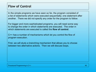 Flow of Control
In the simple programs we have seen so far, the program consisted of
a list of statements which were executed sequentially; one statement after
another. There we did not specify any order for the program to follow.
For bigger and more sophisticated programs, you will need some way
to change the order in which statements are executed. The order in
which statements are executed is called the flow of control.
C++ has a number of mechanisms which let you control the flow of
program execution.
First, we will study a branching mechanism that allows you to choose
between two alternative actions. Then we will discuss loops.
Procedural Programming in C++ 46
 