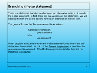 Branching (if-else statement)
There is a statement that chooses between two alternative actions. it is called
the if-else statement. in fact, there are two versions of this statement. We will
discuss the first one as the second form is an extension of the first form.
The general form of the if-else-statement is as follows:
if (Boolean-expression)
yes-statement
else
no-statement
When program execution reaches the if-else-statement; only one of the two
statements is executed, not both. if the Boolean-expression is true then the
yes-statement is executed. if the Boolean-expression is false then the no-
statement is executed.
Procedural Programming in C++ 47
 
