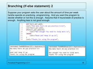 Branching (if-else statement) 2
Suppose your program asks the user about the amount of time per week
he/she spends on practicing programming. And you want the program to
decide whether or not this is enough. Assume that 4 hours/week of practice is
enough. Anything less is not good enough.
Procedural Programming in C++ 48
 
