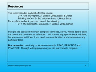 Resources
The recommended textbooks for this course:
C++ How to Program, 3rd
Edition, 2003, Deitel & Deitel
Thinking in C++, 2nd
Ed, Volumes I and II, Bruce Eckel
For a reference book, you can consult the following:
C++ The Complete Reference, 4th
Edition, 2002, Schildt
I will put the books on the main computer in the lab, so you will be able to copy
the books and use them as refernces. I will not use any specific book to follow,
but you can consult them if you need more explanation and examples on any
particular topic.
Bur remember: don't rely on lecture notes only. READ, PRACTICE and
PRACTICE. Through writing programs you can learn how to program.
Procedural Programming in C++ 5
 