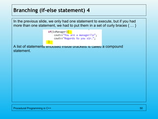 Branching (if-else statement) 4
In the previous slide, we only had one statement to execute, but if you had
more than one statement, we had to put them in a set of curly braces { … }
A list of statements enclosed inside brackets is called a compound
statement.
Procedural Programming in C++ 50
 