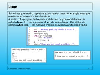 Loops
Sometimes you need to repeat an action several times, for example when you
need to input names of a list of students.
A section of a program that repeats a statement or group of statements is
called a loop. C++ has a number of ways to create loops. One of them is
called a while-loop. The following program shows how a while loop works:
Procedural Programming in C++ 51
 
