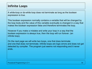 Infinite Loops
A while-loop or do-while loop does not terminate as long as the boolean
expression is true.
This boolean expression normally contains a variable that will be changed by
the loop body and the value of this variable eventually is changed in a way that
makes the boolean expression false and therefore terminates the loop.
However if you make a mistake and write your loop in a way that the
boolean expression is always true, then the loop will run forever. (an
infinite loop).
On the next page we will write two loops, one that does terminate
and one that does not terminate. Infinite loops are logic errors and does not get
detected by compiler. The program just seems not responding and it never
ends.
Procedural Programming in C++ 54
 
