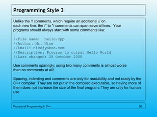 Programming Style 3
Unlike the // comments, which require an additional // on
each new line, the /* to */ comments can span several lines. Your
programs should always start with some comments like:
//File name: hello.cpp
//Author: Mr. Nice
//Email: nice@yahoo.com
//Description: Program to output Hello World
//Last changed: 28 October 2000
Use comments sparingly; using two many comments is almost worse
than no comments at all!.
Spacing, indenting and comments are only for readability and not ready by the
C++ compiler. They are not put in the compiled executable, so having more of
them does not increase the size of the final program. They are only for human
use.
Procedural Programming in C++ 58
 