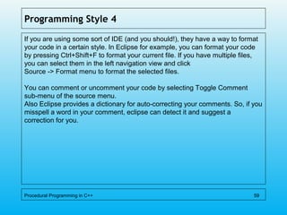 Programming Style 4
If you are using some sort of IDE (and you should!), they have a way to format
your code in a certain style. In Eclipse for example, you can format your code
by pressing Ctrl+Shift+F to format your current file. If you have multiple files,
you can select them in the left navigation view and click
Source -> Format menu to format the selected files.
You can comment or uncomment your code by selecting Toggle Comment
sub-menu of the source menu.
Also Eclipse provides a dictionary for auto-correcting your comments. So, if you
misspell a word in your comment, eclipse can detect it and suggest a
correction for you.
Procedural Programming in C++ 59
 