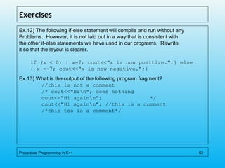 Exercises
Ex.12) The following if-else statement will compile and run without any
Problems. However, it is not laid out in a way that is consistent with
the other if-else statements we have used in our programs. Rewrite
it so that the layout is clearer.
if (x < 0) { x=7; cout<<"x is now positive.";} else
{ x =-7; cout<<"x is now negative.";}
Ex.13) What is the output of the following program fragment?
//this is not a comment
/* cout<<"Hin"; does nothing
cout<<"Hi againn"; */
cout<<"Hi againn"; //this is a comment
/*this too is a comment*/
Procedural Programming in C++ 62
 
