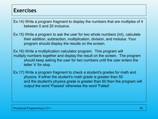 Exercises
Ex.14) Write a program fragment to display the numbers that are multiples of 4
between 0 and 20 inclusive.
Ex.15) Write a program to ask the user for two whole numbers (int), calculate
their addition, subtraction, multiplication, division, and molulus. Your
program should display the results on the screen.
Ex.16) Write a multiplication calculator program. This program will
multiply numbers together and display the result on the screen. The program
should keep asking the user for two numbers until the user enters the
letter 's' for stop.
Ex.17) Write a program fragment to check a student's grades for math and
physics. If either the student's math grade is greater than 50
and the student's physics grade is greater than 60 then the program will
output the word 'Passed' otherwise the word 'Failed'.
Procedural Programming in C++ 63
 