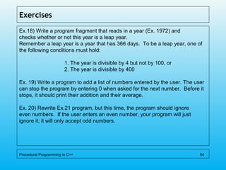 Exercises
Ex.18) Write a program fragment that reads in a year (Ex. 1972) and
checks whether or not this year is a leap year.
Remember a leap year is a year that has 366 days. To be a leap year, one of
the following conditions must hold:
1. The year is divisible by 4 but not by 100, or
2. The year is divisible by 400
Ex. 19) Write a program to add a list of numbers entered by the user. The user
can stop the program by entering 0 when asked for the next number. Before it
stops, it should print their addition and their average.
Ex. 20) Rewrite Ex.21 program, but this time, the program should ignore
even numbers. If the user enters an even number, your program will just
ignore it; it will only accept odd numbers.
Procedural Programming in C++ 64
 