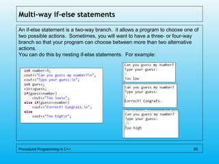 Multi-way if-else statements
An if-else statement is a two-way branch. it allows a program to choose one of
two possible actions. Sometimes, you will want to have a three- or four-way
branch so that your program can choose between more than two alternative
actions.
You can do this by nesting if-else statements. For example:
Procedural Programming in C++ 65
 