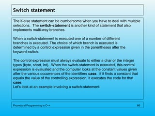 Switch statement
The if-else statement can be cumbersome when you have to deal with multiple
selections. The switch-statement is another kind of statement that also
implements multi-way branches.
When a switch-statement is executed one of a number of different
branches is executed. The choice of which branch is executed is
determined by a control expression given in the parentheses after the
keyword switch.
The control expression must always evaluate to either a char or the integer
types (byte, short, int). When the switch-statement is executed, this control
expression is evaluated and the computer looks at the constant values given
after the various occurrences of the identifiers case. if it finds a constant that
equals the value of the controlling expression, it executes the code for that
case.
Let's look at an example involving a switch-statement:
Procedural Programming in C++ 66
 