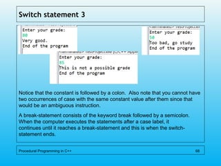 Switch statement 3
Notice that the constant is followed by a colon. Also note that you cannot have
two occurrences of case with the same constant value after them since that
would be an ambiguous instruction.
A break-statement consists of the keyword break followed by a semicolon.
When the computer executes the statements after a case label, it
continues until it reaches a break-statement and this is when the switch-
statement ends.
Procedural Programming in C++ 68
 