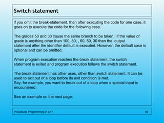 Switch statement
if you omit the break-statement, then after executing the code for one case, it
goes on to execute the code for the following case.
The grades 50 and 30 cause the same branch to be taken. if the value of
grade is anything other than 100, 80, , 60, 50, 30 then the output
statement after the identifier default is executed. However, the default case is
optional and can be omitted.
When program execution reaches the break statement, the switch
statement is exited and program execution follows the switch statement.
The break statement has other uses, other than switch statement. It can be
used to exit out of a loop before its exit condition is met.
Say, for example, you want to break out of a loop when a special input is
encountered.
See an example on the next page:
Procedural Programming in C++ 69
 