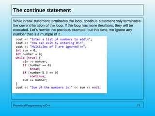 The continue statement
While break statement terminates the loop, continue statement only terminates
the current iteration of the loop. If the loop has more iterations, they will be
executed. Let’s rewrite the previous example, but this time, we ignore any
number that is a multiple of 3.
Procedural Programming in C++ 71
 