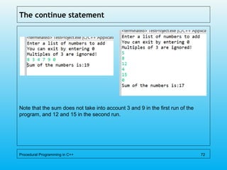 The continue statement
Note that the sum does not take into account 3 and 9 in the first run of the
program, and 12 and 15 in the second run.
Procedural Programming in C++ 72
 