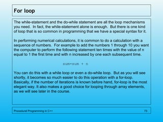 For loop
The while-statement and the do-while statement are all the loop mechanisms
you need. In fact, the while-statement alone is enough. But there is one kind
of loop that is so common in programming that we have a special syntax for it.
In performing numerical calculations, it is common to do a calculation with a
sequence of numbers. For example to add the numbers 1 through 10 you want
the computer to perform the following statement ten times with the value of n
equal to 1 the first time and with n increased by one each subsequent time.
sum=sum + n
You can do this with a while loop or even a do-while loop. But as you will see
shortly, it becomes so much easier to do this operation with a for-loop.
Basically, if the number of iterations is known before hand, for-loop is the most
elegant way. It also makes a good choice for looping through array elements,
as we will see later in the course.
Procedural Programming in C++ 73
 