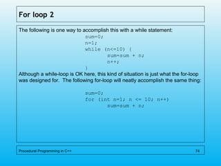 For loop 2
The following is one way to accomplish this with a while statement:
sum=0;
n=1;
while (n<=10) {
sum=sum + n;
n++;
}
Although a while-loop is OK here, this kind of situation is just what the for-loop
was designed for. The following for-loop will neatly accomplish the same thing:
sum=0;
for (int n=1; n <= 10; n++)
sum=sum + n;
Procedural Programming in C++ 74
 