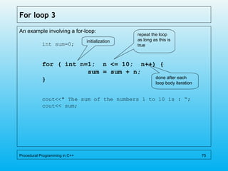 For loop 3
An example involving a for-loop:
int sum=0;
for ( int n=1; n <= 10; n++) {
sum = sum + n;
}
cout<<" The sum of the numbers 1 to 10 is : “;
cout<< sum;
Procedural Programming in C++ 75
initialization
repeat the loop
as long as this is
true
done after each
loop body iteration
 