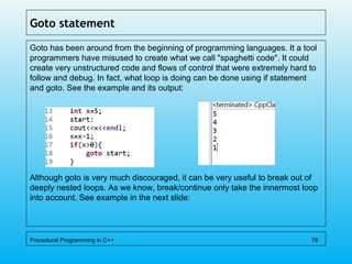 Goto statement
Goto has been around from the beginning of programming languages. It a tool
programmers have misused to create what we call "spaghetti code". It could
create very unstructured code and flows of control that were extremely hard to
follow and debug. In fact, what loop is doing can be done using if statement
and goto. See the example and its output:
Although goto is very much discouraged, it can be very useful to break out of
deeply nested loops. As we know, break/continue only take the innermost loop
into account. See example in the next slide:
Procedural Programming in C++ 76
 