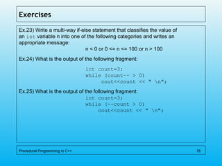 Exercises
Ex.23) Write a multi-way if-else statement that classifies the value of
an int variable n into one of the following categories and writes an
appropriate message:
n < 0 or 0 <= n <= 100 or n > 100
Ex.24) What is the output of the following fragment:
int count=3;
while (count-- > 0)
cout<<count << " n";
Ex.25) What is the output of the following fragment:
int count=3;
while (--count > 0)
cout<<count << " n";
Procedural Programming in C++ 78
 