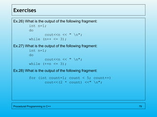 Exercises
Ex.26) What is the output of the following fragment:
int n=1;
do
cout<<n << " n";
while (n++ <= 3);
Ex.27) What is the output of the following fragment:
int n=1;
do
cout<<n << " n";
while (++n <= 3);
Ex.28) What is the output of the following fragment:
for (int count=1; count < 5; count++)
cout<<(2 * count) <<" n";
Procedural Programming in C++ 79
 