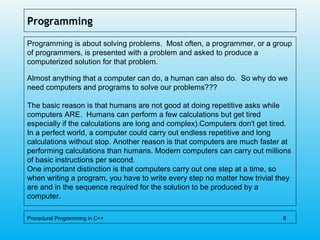 Programming
Programming is about solving problems. Most often, a programmer, or a group
of programmers, is presented with a problem and asked to produce a
computerized solution for that problem.
Almost anything that a computer can do, a human can also do. So why do we
need computers and programs to solve our problems???
The basic reason is that humans are not good at doing repetitive asks while
computers ARE. Humans can perform a few calculations but get tired
especially if the calculations are long and complex).Computers don't get tired.
In a perfect world, a computer could carry out endless repetitive and long
calculations without stop. Another reason is that computers are much faster at
performing calculations than humans. Modern computers can carry out millions
of basic instructions per second.
One important distinction is that computers carry out one step at a time, so
when writing a program, you have to write every step no matter how trivial they
are and in the sequence required for the solution to be produced by a
computer.
Procedural Programming in C++ 8
 