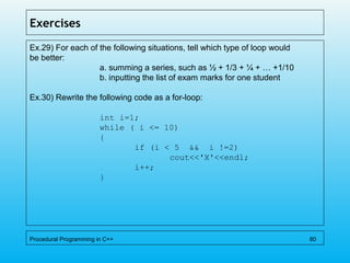 Exercises
Ex.29) For each of the following situations, tell which type of loop would
be better:
a. summing a series, such as ½ + 1/3 + ¼ + … +1/10
b. inputting the list of exam marks for one student
Ex.30) Rewrite the following code as a for-loop:
int i=1;
while ( i <= 10)
{
if (i < 5 && i !=2)
cout<<'X'<<endl;
i++;
}
Procedural Programming in C++ 80
 