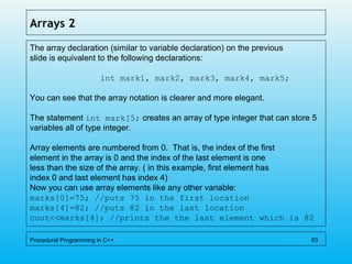 Arrays 2
The array declaration (similar to variable declaration) on the previous
slide is equivalent to the following declarations:
int mark1, mark2, mark3, mark4, mark5;
You can see that the array notation is clearer and more elegant.
The statement int mark[5; creates an array of type integer that can store 5
variables all of type integer.
Array elements are numbered from 0. That is, the index of the first
element in the array is 0 and the index of the last element is one
less than the size of the array. ( in this example, first element has
index 0 and last element has index 4)
Now you can use array elements like any other variable:
marks[0]=75; //puts 75 in the first location
marks[4]=82; //puts 82 in the last location
cout<<marks[4]; //prints the the last element which is 82
Procedural Programming in C++ 83
 