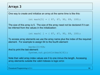 Arrays 3
One way to create and initialize an array at the same time is like this:
int mark[5] = { 87, 67, 90, 89, 100};
The size of this array is 5. The size of the array need not be declared if it can
be inferred from the values in the initialization:
int mark[ ] = { 87, 67, 90, 89, 100};
To access array elements we use the array name plus the index of the required
element. For example to assign 64 to the fourth element:
marks[3]=64;
And to print the last element:
System.out.println(mark[4]);
Note that valid array index values are 0 to one minus the length. Accessing
array elements outside the valid indexes is logic error.
Procedural Programming in C++ 84
 