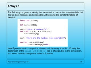 Arrays 5
The following program is exactly the same as the one on the previous slide, but
it is far more readable and extensible just by using the constant instead of
literal 5:
Now if you decide to change the elements of the array from 5 to 10, only the
declaration of the const int SIZE=5 has to change, but in the old version,
you would have to change the value in 3 places.
Procedural Programming in C++ 86
 