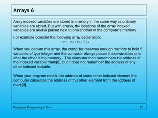 Arrays 6
Array indexed variables are stored in memory in the same way as ordinary
variables are stored. But with arrays, the locations of the array indexed
variables are always placed next to one another in the computer's memory.
For example consider the following array declaration:
int marks[5];
When you declare this array, the computer reserves enough memory to hold 5
variables of type integer and the computer always places these variables one
after the other in the memory. The computer then remembers the address of
the indexed variable mark[0], but it does not remember the address of any
other indexed variable.
When your program needs the address of some other indexed element the
computer calculates the address of this other element from the address of
mark[0].
Procedural Programming in C++ 87
 