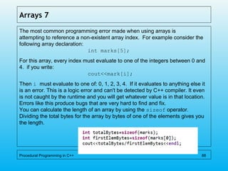 Arrays 7
The most common programming error made when using arrays is
attempting to reference a non-existent array index. For example consider the
following array declaration:
int marks[5];
For this array, every index must evaluate to one of the integers between 0 and
4. if you write:
cout<<mark[i];
Then i must evaluate to one of: 0, 1, 2, 3, 4. If it evaluates to anything else it
is an error. This is a logic error and can't be detected by C++ compiler. It even
is not caught by the runtime and you will get whatever value is in that location.
Errors like this produce bugs that are very hard to find and fix.
You can calculate the length of an array by using the sizeof operator.
Dividing the total bytes for the array by bytes of one of the elements gives you
the length.
Procedural Programming in C++ 88
 