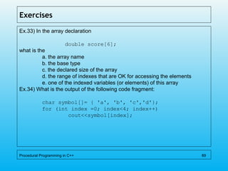 Exercises
Ex.33) In the array declaration
double score[6];
what is the
a. the array name
b. the base type
c. the declared size of the array
d. the range of indexes that are OK for accessing the elements
e. one of the indexed variables (or elements) of this array
Ex.34) What is the output of the following code fragment:
char symbol[]= { 'a', 'b', 'c','d'};
for (int index =0; index<4; index++)
cout<<symbol[index];
Procedural Programming in C++ 89
 
