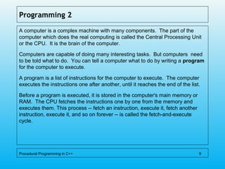 Programming 2
A computer is a complex machine with many components. The part of the
computer which does the real computing is called the Central Processing Unit
or the CPU. It is the brain of the computer.
Computers are capable of doing many interesting tasks. But computers need
to be told what to do. You can tell a computer what to do by writing a program
for the computer to execute.
A program is a list of instructions for the computer to execute. The computer
executes the instructions one after another, until it reaches the end of the list.
Before a program is executed, it is stored in the computer's main memory or
RAM. The CPU fetches the instructions one by one from the memory and
executes them. This process -- fetch an instruction, execute it, fetch another
instruction, execute it, and so on forever -- is called the fetch-and-execute
cycle.
Procedural Programming in C++ 9
 