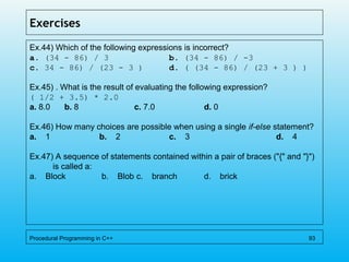 Exercises
Ex.44) Which of the following expressions is incorrect?
a. (34 - 86) / 3 b. (34 - 86) / -3
c. 34 - 86) / (23 - 3 ) d. ( (34 - 86) / (23 + 3 ) )
Ex.45) . What is the result of evaluating the following expression?
( 1/2 + 3.5) * 2.0
a. 8.0 b. 8 c. 7.0 d. 0
Ex.46) How many choices are possible when using a single if-else statement?
a.    1 b.    2 c.    3 d.    4
Ex.47) A sequence of statements contained within a pair of braces ("{" and "}")
is called a:
a. Block b. Blob c. branch d. brick
Procedural Programming in C++ 93
 