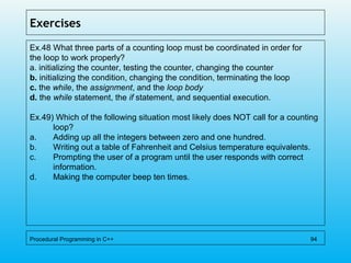 Exercises
Ex.48 What three parts of a counting loop must be coordinated in order for
the loop to work properly?
a. initializing the counter, testing the counter, changing the counter
b. initializing the condition, changing the condition, terminating the loop
c. the while, the assignment, and the loop body
d. the while statement, the if statement, and sequential execution.
Ex.49) Which of the following situation most likely does NOT call for a counting
loop?
a. Adding up all the integers between zero and one hundred.
b. Writing out a table of Fahrenheit and Celsius temperature equivalents.
c. Prompting the user of a program until the user responds with correct
information.
d. Making the computer beep ten times.
Procedural Programming in C++ 94
 