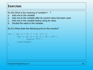 Exercises
Ex.50) What is the meaning of variable++ ?
a. Add one to the variable.
b. Add one to the variable after its current value has been used.
c. Add one to the variable before using its value.
d. Double the value in the variable.
Ex.51) What does the following print on the monitor?
for ( int j = 0; j < 5; j++ ){
for ( int k = 0; k < 10 ; k++ )
cout<< "*" ;
cout<<endl;
}
Procedural Programming in C++ 95
 