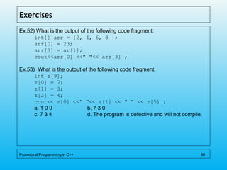 Exercises
Ex.52) What is the output of the following code fragment:
int[] arr = {2, 4, 6, 8 };
arr[0] = 23;
arr[3] = ar[1];
cout<<arr[0] <<" "<< arr[3] ;
Ex.53) What is the output of the following code fragment:
int z[9];
z[0] = 7;
z[1] = 3;
z[2] = 4;
cout<< z[0] <<" "<< z[1] << " " << z[5] ;
a. 1 0 0 b. 7 3 0
c. 7 3 4 d. The program is defective and will not compile.
Procedural Programming in C++ 96
 