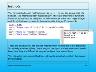 Methods
You have already seen methods such as sqrt() to get the square root of a
number. This method is from math.h library. There are many more functions
from that library such as ceil() that rounds a number to the next larger integer
and floor() that rounds down to the next smaller integer. For example:
These are examples of pre-defined methods that we can use in our programs.
Somebody else has defined them; we just use them and we even don't need to
know how they are defined as long as we know how to use them.
You can write your own method too. Let's write a method to return the max of
two numbers:
Procedural Programming in C++ 98
 