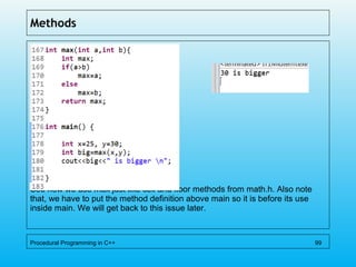 Methods
See how we use max just like ceil and floor methods from math.h. Also note
that, we have to put the method definition above main so it is before its use
inside main. We will get back to this issue later.
Procedural Programming in C++ 99
 