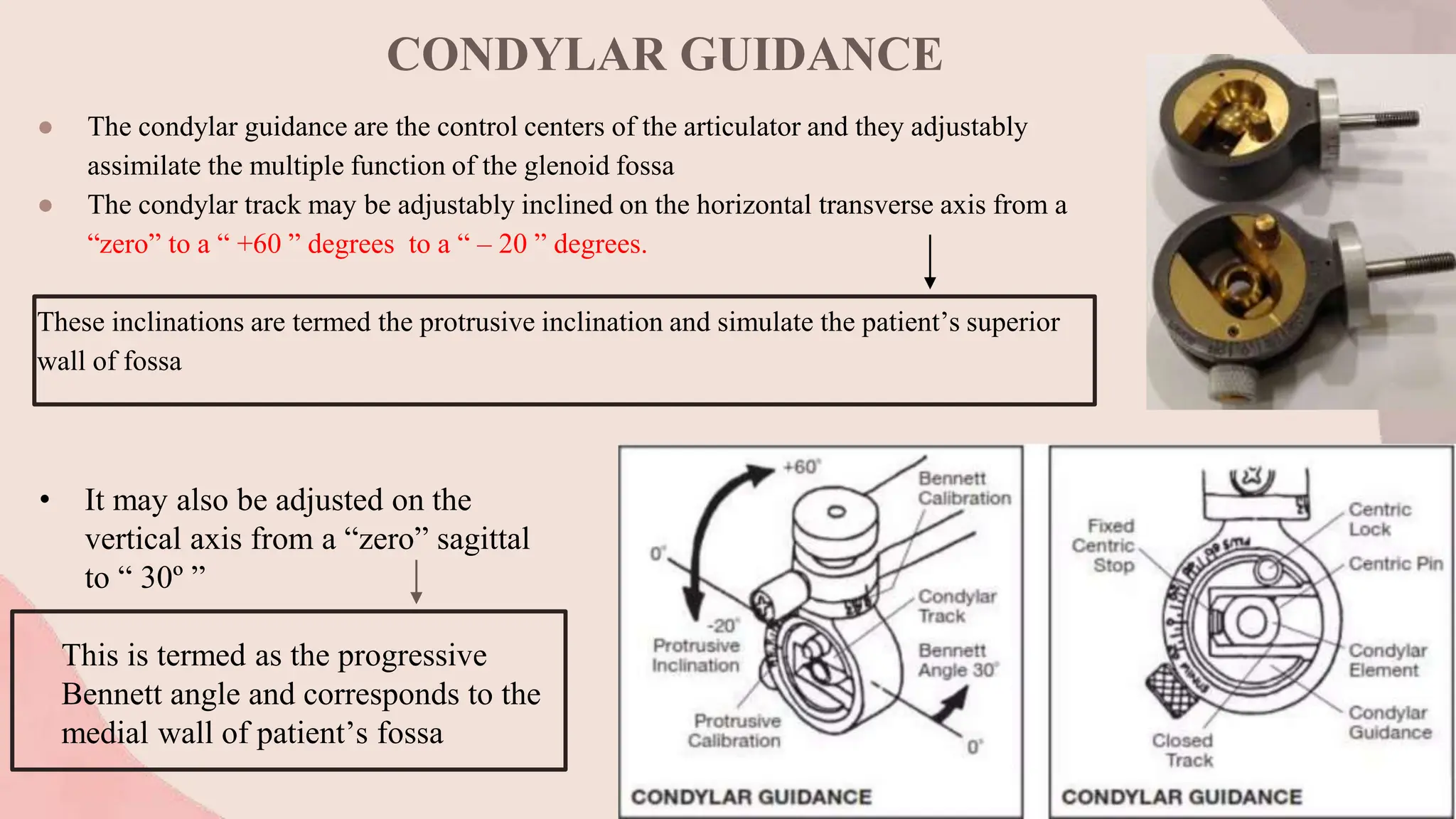 CONDYLAR GUIDANCE
● The condylar guidance are the control centers of the articulator and they adjustably
assimilate the multiple function of the glenoid fossa
● The condylar track may be adjustably inclined on the horizontal transverse axis from a
“zero” to a “ +60 ” degrees to a “ – 20 ” degrees.
These inclinations are termed the protrusive inclination and simulate the patient’s superior
wall of fossa
• It may also be adjusted on the
vertical axis from a “zero” sagittal
to “ 30º ”
This is termed as the progressive
Bennett angle and corresponds to the
medial wall of patient’s fossa
 