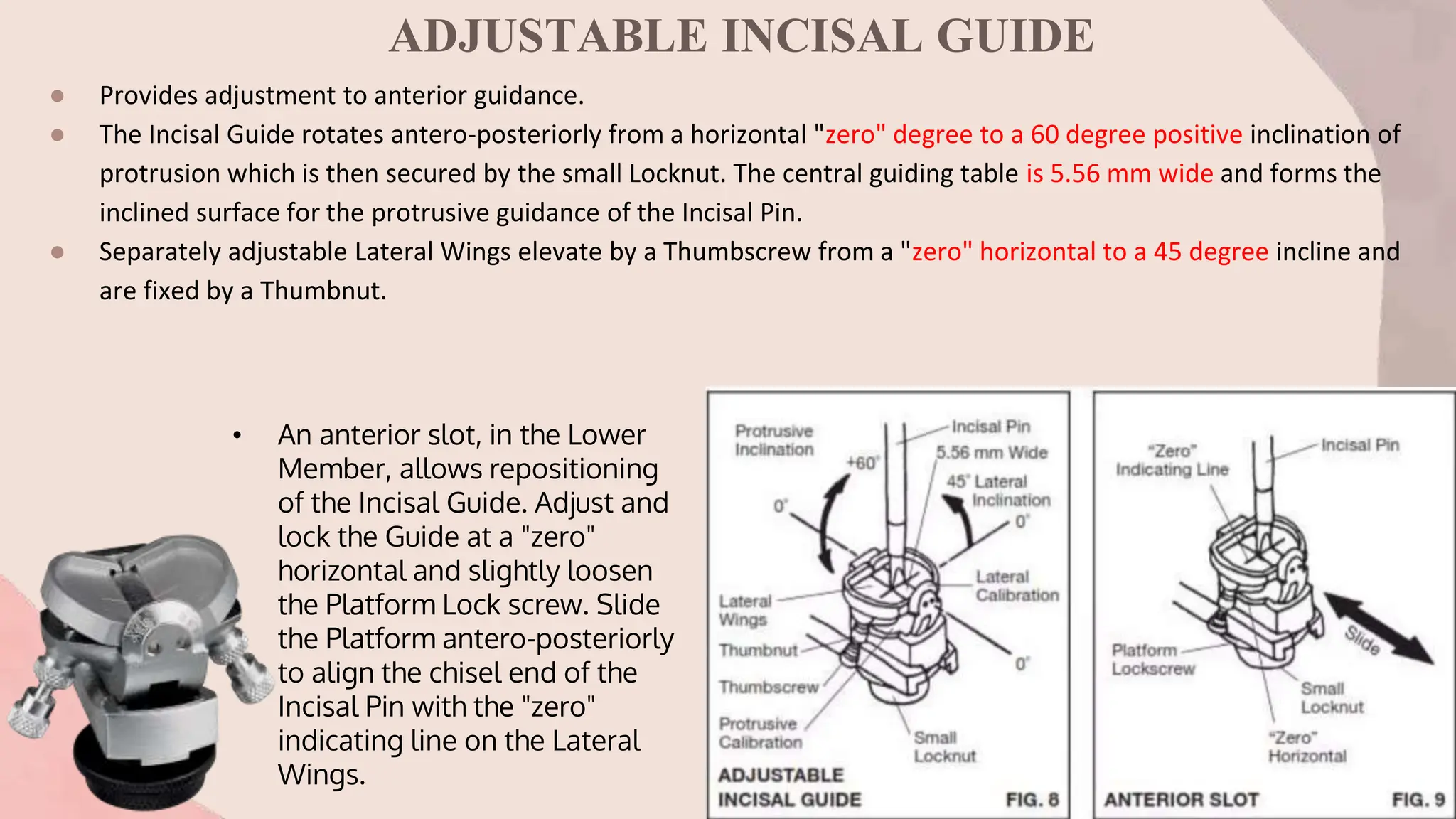 ADJUSTABLE INCISAL GUIDE
● Provides adjustment to anterior guidance.
● The Incisal Guide rotates antero-posteriorly from a horizontal "zero" degree to a 60 degree positive inclination of
protrusion which is then secured by the small Locknut. The central guiding table is 5.56 mm wide and forms the
inclined surface for the protrusive guidance of the Incisal Pin.
● Separately adjustable Lateral Wings elevate by a Thumbscrew from a "zero" horizontal to a 45 degree incline and
are fixed by a Thumbnut.
• An anterior slot, in the Lower
Member, allows repositioning
of the Incisal Guide. Adjust and
lock the Guide at a "zero"
horizontal and slightly loosen
the Platform Lock screw. Slide
the Platform antero-posteriorly
to align the chisel end of the
Incisal Pin with the "zero"
indicating line on the Lateral
Wings.
 
