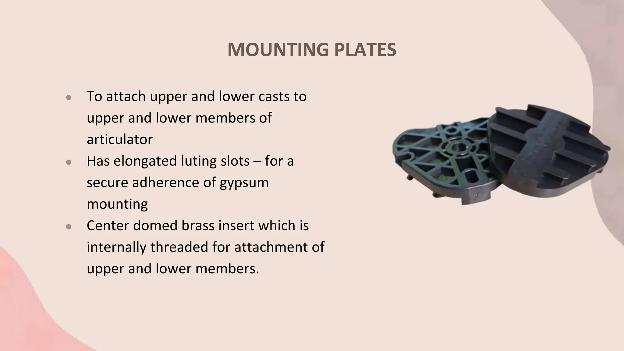 MOUNTING PLATES
● To attach upper and lower casts to
upper and lower members of
articulator
● Has elongated luting slots – for a
secure adherence of gypsum
mounting
● Center domed brass insert which is
internally threaded for attachment of
upper and lower members.
 