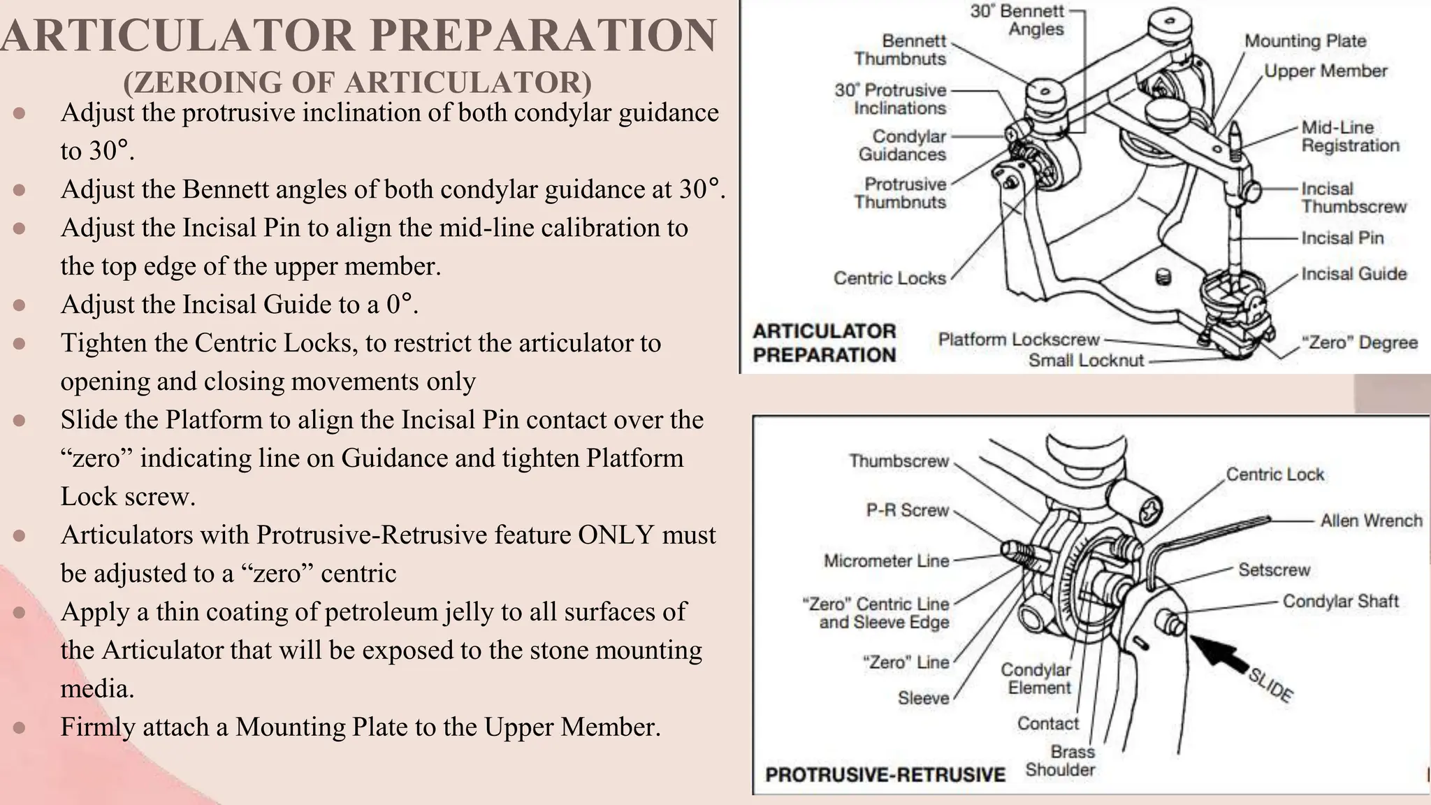 ARTICULATOR PREPARATION
(ZEROING OF ARTICULATOR)
● Adjust the protrusive inclination of both condylar guidance
to 30°.
● Adjust the Bennett angles of both condylar guidance at 30°.
● Adjust the Incisal Pin to align the mid-line calibration to
the top edge of the upper member.
● Adjust the Incisal Guide to a 0°.
● Tighten the Centric Locks, to restrict the articulator to
opening and closing movements only
● Slide the Platform to align the Incisal Pin contact over the
“zero” indicating line on Guidance and tighten Platform
Lock screw.
● Articulators with Protrusive-Retrusive feature ONLY must
be adjusted to a “zero” centric
● Apply a thin coating of petroleum jelly to all surfaces of
the Articulator that will be exposed to the stone mounting
media.
● Firmly attach a Mounting Plate to the Upper Member.
 
