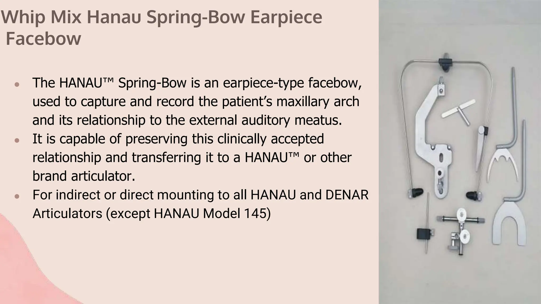 Whip Mix Hanau Spring-Bow Earpiece
Facebow
● The HANAU™ Spring-Bow is an earpiece-type facebow,
used to capture and record the patient’s maxillary arch
and its relationship to the external auditory meatus.
● It is capable of preserving this clinically accepted
relationship and transferring it to a HANAU™ or other
brand articulator.
● For indirect or direct mounting to all HANAU and DENAR
Articulators (except HANAU Model 145)
 