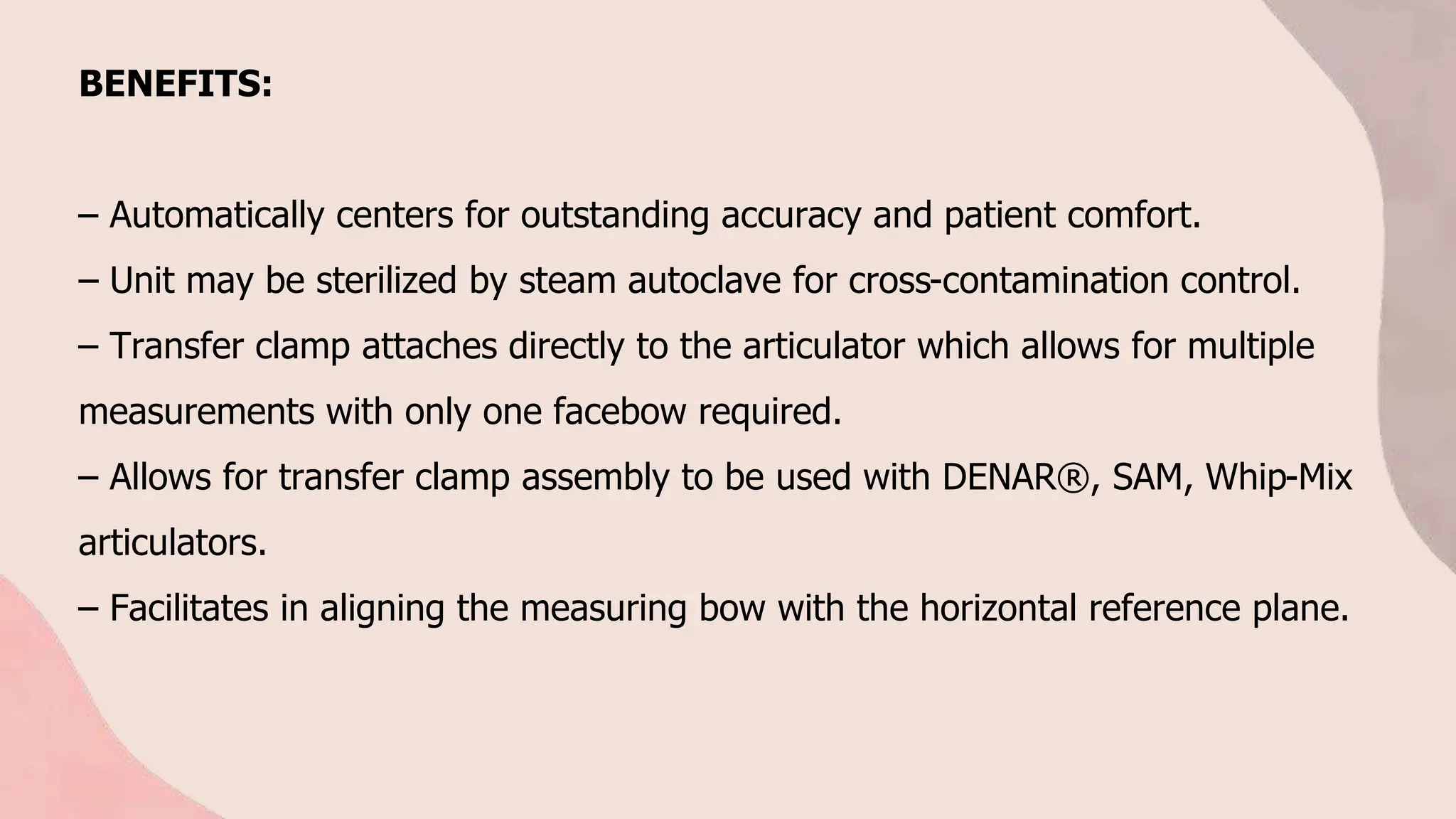BENEFITS:
– Automatically centers for outstanding accuracy and patient comfort.
– Unit may be sterilized by steam autoclave for cross-contamination control.
– Transfer clamp attaches directly to the articulator which allows for multiple
measurements with only one facebow required.
– Allows for transfer clamp assembly to be used with DENAR®, SAM, Whip-Mix
articulators.
– Facilitates in aligning the measuring bow with the horizontal reference plane.
 