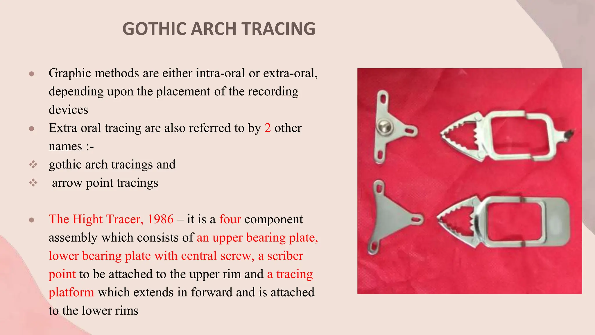 GOTHIC ARCH TRACING
● Graphic methods are either intra-oral or extra-oral,
depending upon the placement of the recording
devices
● Extra oral tracing are also referred to by 2 other
names :-
 gothic arch tracings and
 arrow point tracings
● The Hight Tracer, 1986 – it is a four component
assembly which consists of an upper bearing plate,
lower bearing plate with central screw, a scriber
point to be attached to the upper rim and a tracing
platform which extends in forward and is attached
to the lower rims
 