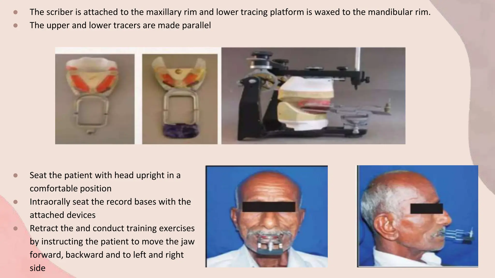 ● The scriber is attached to the maxillary rim and lower tracing platform is waxed to the mandibular rim.
● The upper and lower tracers are made parallel
● Seat the patient with head upright in a
comfortable position
● Intraorally seat the record bases with the
attached devices
● Retract the and conduct training exercises
by instructing the patient to move the jaw
forward, backward and to left and right
side
 