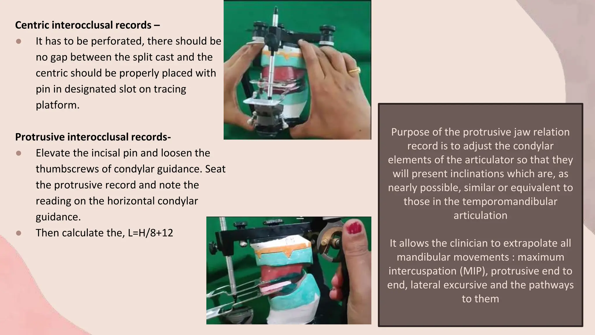 Centric interocclusal records –
● It has to be perforated, there should be
no gap between the split cast and the
centric should be properly placed with
pin in designated slot on tracing
platform.
Protrusive interocclusal records-
● Elevate the incisal pin and loosen the
thumbscrews of condylar guidance. Seat
the protrusive record and note the
reading on the horizontal condylar
guidance.
● Then calculate the, L=H/8+12
Purpose of the protrusive jaw relation
record is to adjust the condylar
elements of the articulator so that they
will present inclinations which are, as
nearly possible, similar or equivalent to
those in the temporomandibular
articulation
It allows the clinician to extrapolate all
mandibular movements : maximum
intercuspation (MIP), protrusive end to
end, lateral excursive and the pathways
to them
 