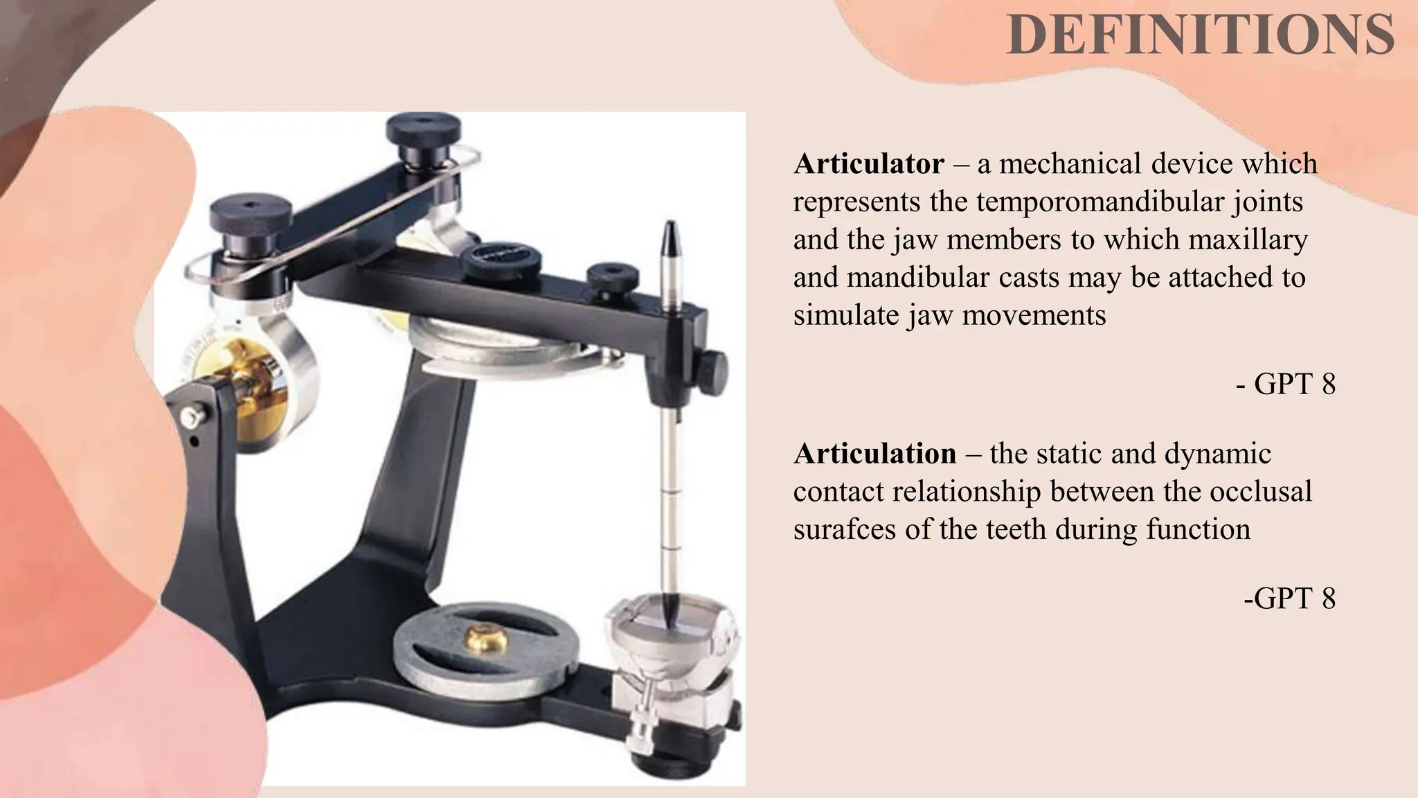 DEFINITIONS
Articulator – a mechanical device which
represents the temporomandibular joints
and the jaw members to which maxillary
and mandibular casts may be attached to
simulate jaw movements
- GPT 8
Articulation – the static and dynamic
contact relationship between the occlusal
surafces of the teeth during function
-GPT 8
 
